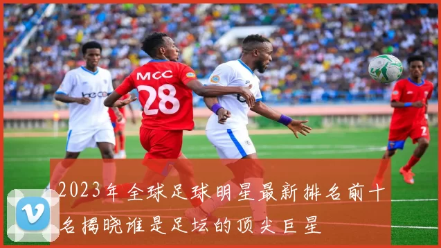 2023年全球足球明星最新排名前十名揭晓谁是足坛的顶尖巨星