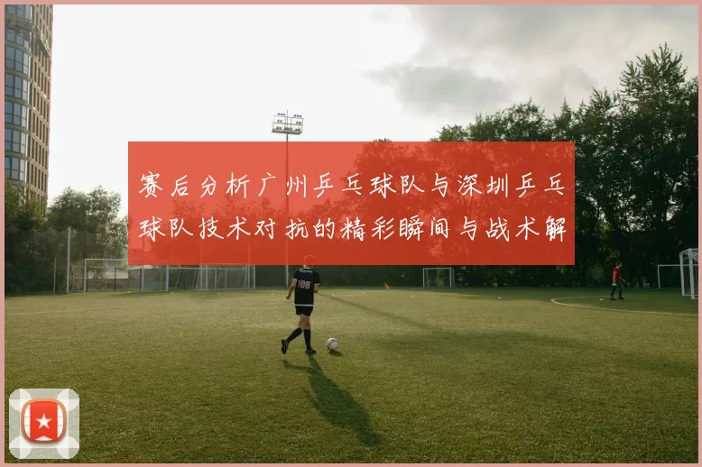赛后分析广州乒乓球队与深圳乒乓球队技术对抗的精彩瞬间与战术解析
