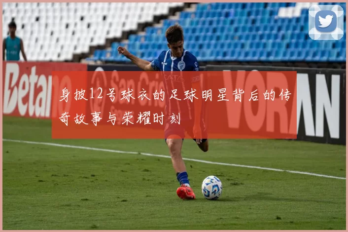 身披12号球衣的足球明星背后的传奇故事与荣耀时刻