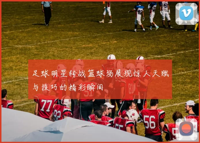 足球明星转战篮球场展现惊人天赋与技巧的精彩瞬间