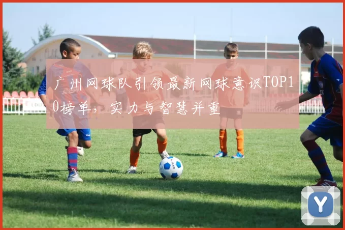 广州网球队引领最新网球意识TOP10榜单，实力与智慧并重