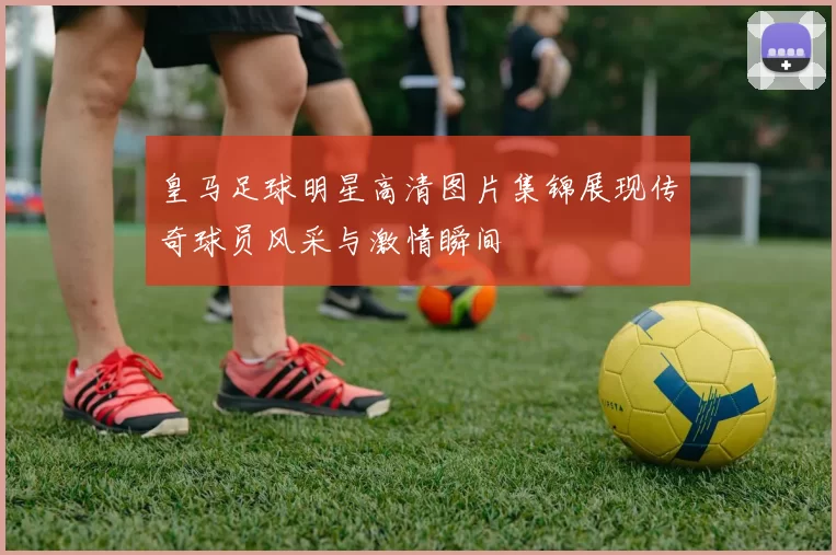 皇马足球明星高清图片集锦展现传奇球员风采与激情瞬间