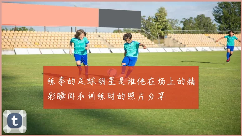 练拳的足球明星是谁他在场上的精彩瞬间和训练时的照片分享