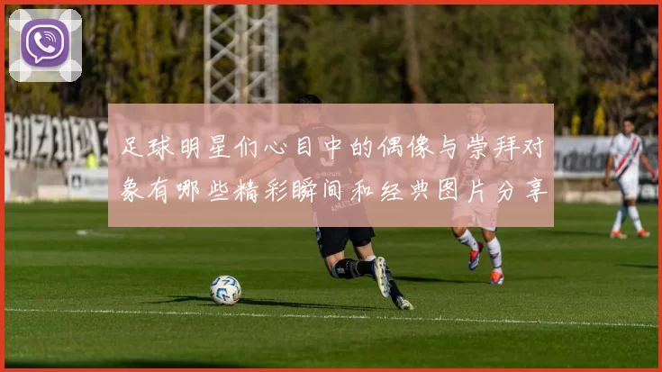 足球明星们心目中的偶像与崇拜对象有哪些精彩瞬间和经典图片分享