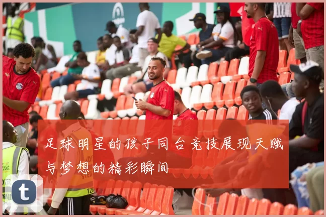 足球明星的孩子同台竞技展现天赋与梦想的精彩瞬间