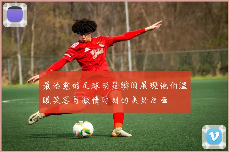最治愈的足球明星瞬间展现他们温暖笑容与激情时刻的美好画面