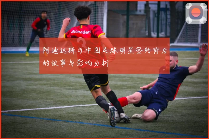 阿迪达斯与中国足球明星签约背后的故事与影响分析