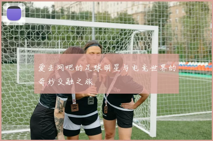 爱去网吧的足球明星与电竞世界的奇妙交融之旅