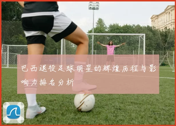 巴西退役足球明星的辉煌历程与影响力排名分析