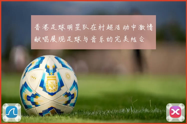 香港足球明星队在村超活动中激情献唱展现足球与音乐的完美结合