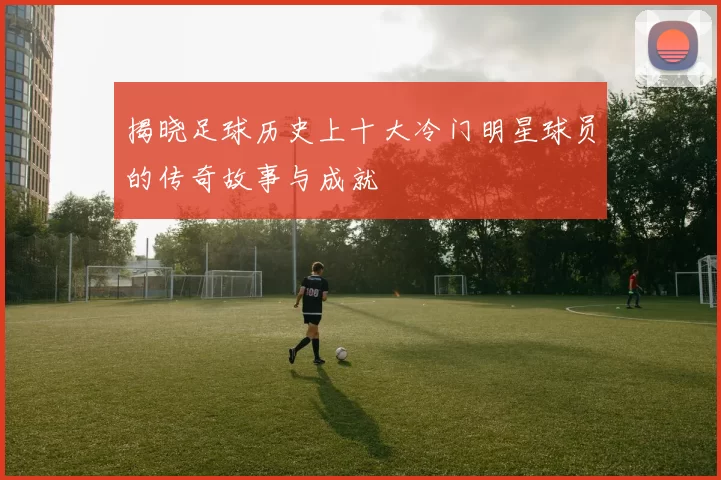 揭晓足球历史上十大冷门明星球员的传奇故事与成就