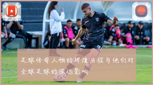 足球传奇人物的辉煌历程与他们对全球足球的深远影响