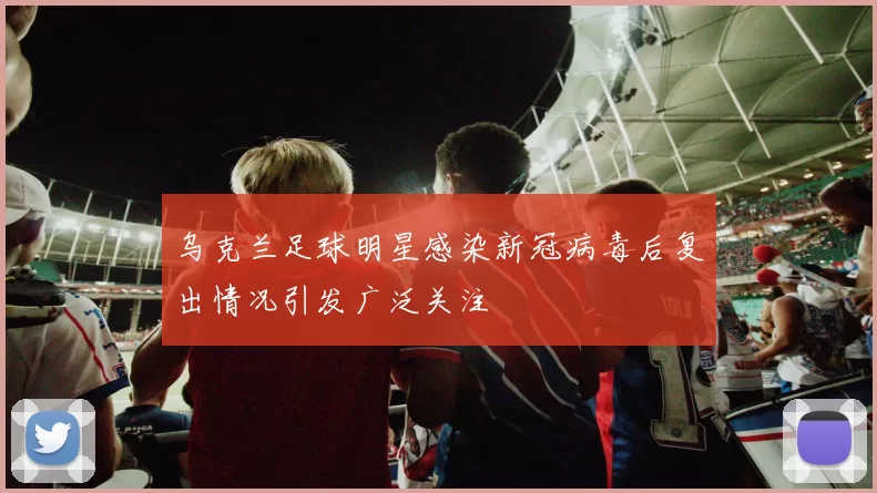 乌克兰足球明星感染新冠病毒后复出情况引发广泛关注