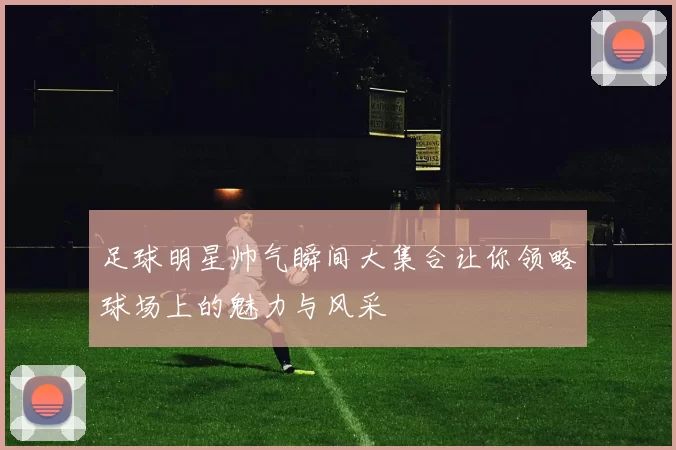 足球明星帅气瞬间大集合让你领略球场上的魅力与风采