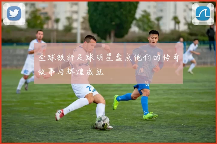全球铁杆足球明星盘点他们的传奇故事与辉煌成就