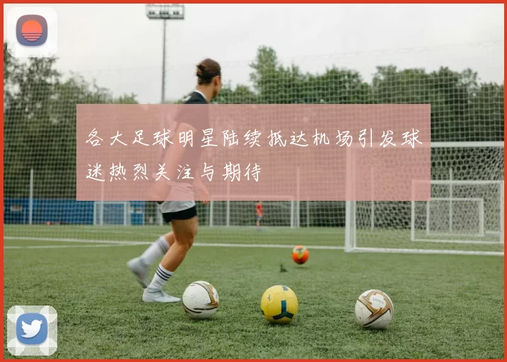 各大足球明星陆续抵达机场引发球迷热烈关注与期待