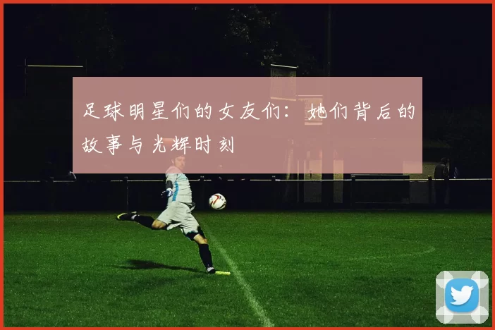 足球明星们的女友们：她们背后的故事与光辉时刻
