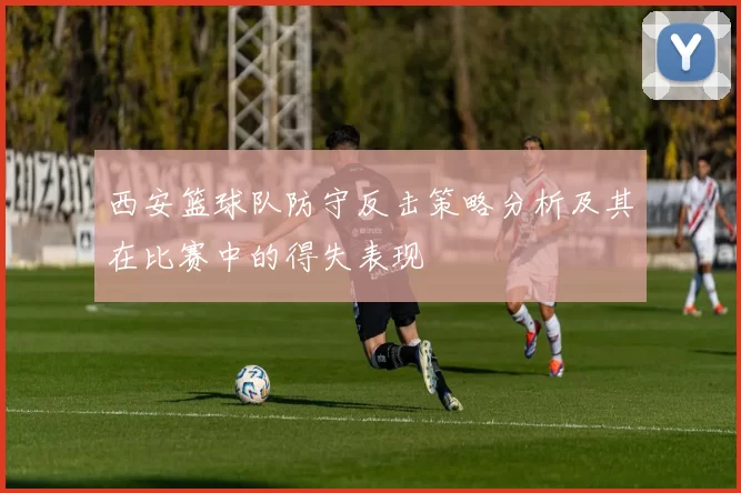 西安篮球队防守反击策略分析及其在比赛中的得失表现