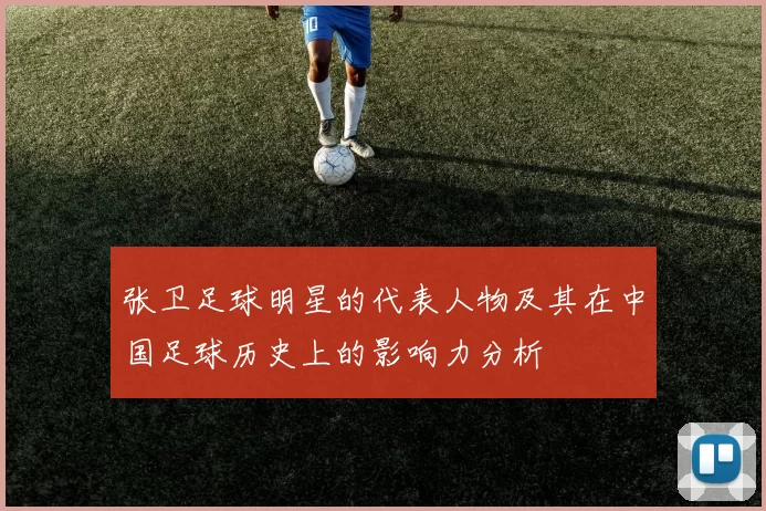 张卫足球明星的代表人物及其在中国足球历史上的影响力分析