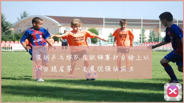 深圳乒乓球队在欧锦赛积分榜上以54分稳居第一名展现强劲实力