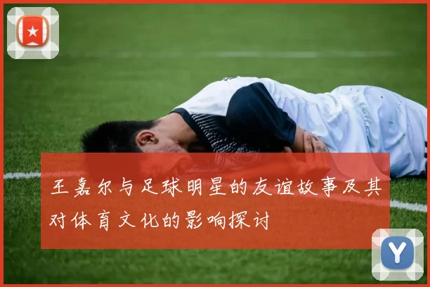 王嘉尔与足球明星的友谊故事及其对体育文化的影响探讨