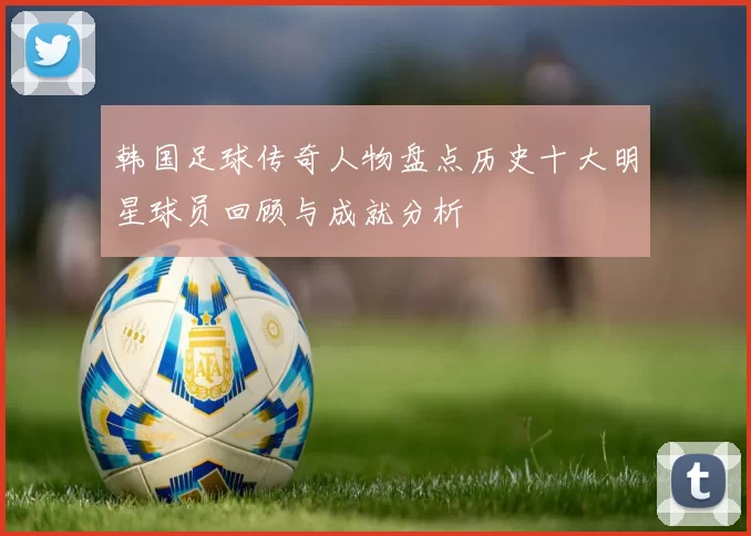 韩国足球传奇人物盘点历史十大明星球员回顾与成就分析