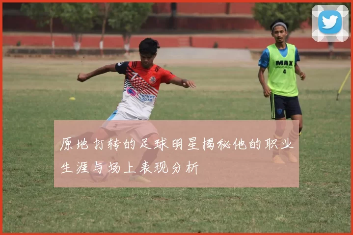 原地打转的足球明星揭秘他的职业生涯与场上表现分析