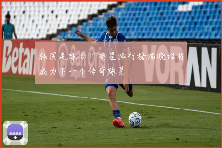 韩国足球冷门明星排行榜揭晓谁将成为下一个传奇球员