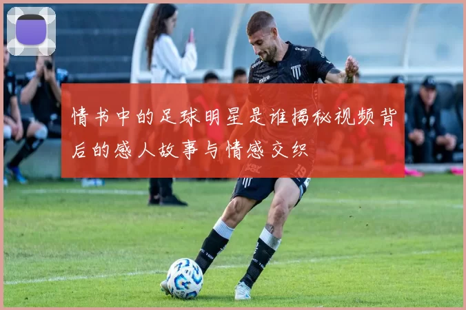 情书中的足球明星是谁揭秘视频背后的感人故事与情感交织