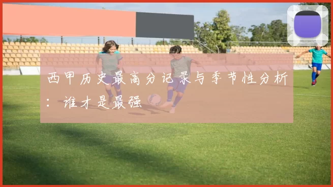 西甲历史最高分记录与季节性分析：谁才是最强