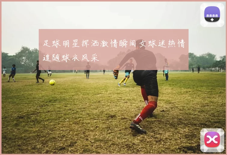足球明星挥洒激情瞬间女球迷热情追随球衣风采