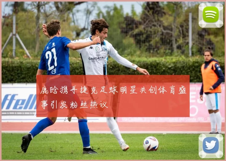 鹿晗携手捷克足球明星共创体育盛事引发粉丝热议