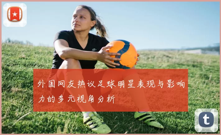 外国网友热议足球明星表现与影响力的多元视角分析