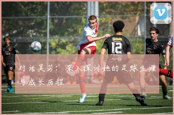 对话吴芳：深入探讨她的足球生涯与成长历程