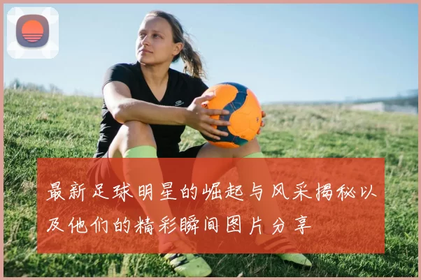 最新足球明星的崛起与风采揭秘以及他们的精彩瞬间图片分享