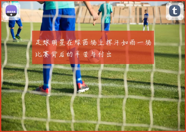 足球明星在绿茵场上挥汗如雨一场比赛背后的辛苦与付出