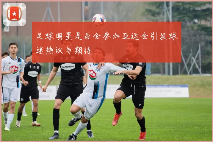 足球明星是否会参加亚运会引发球迷热议与期待